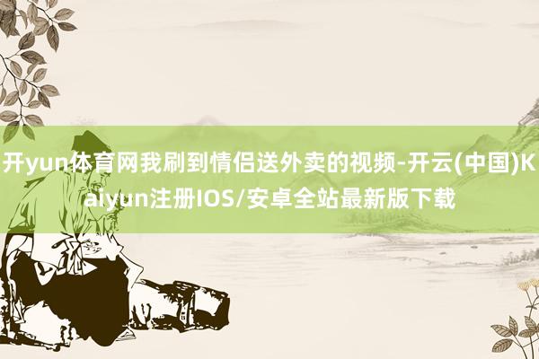 开yun体育网我刷到情侣送外卖的视频-开云(中国)Kaiyun注册IOS/安卓全站最新版下载