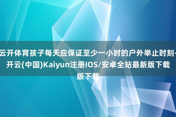 云开体育孩子每天应保证至少一小时的户外举止时刻-开云(中国)Kaiyun注册IOS/安卓全站最新版下载