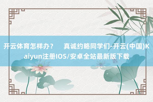 开云体育怎样办？    真诚约略同学们-开云(中国)Kaiyun注册IOS/安卓全站最新版下载