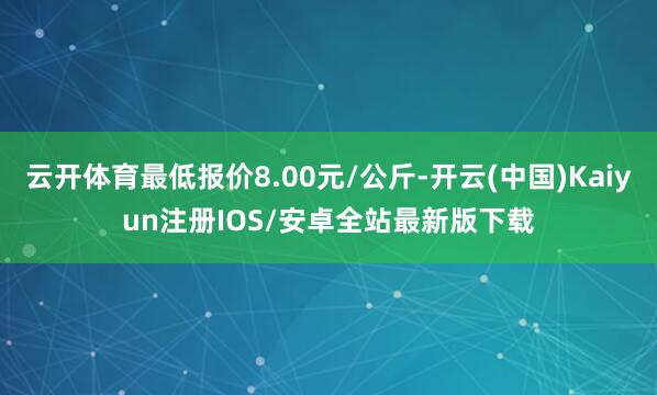 云开体育最低报价8.00元/公斤-开云(中国)Kaiyun注册IOS/安卓全站最新版下载
