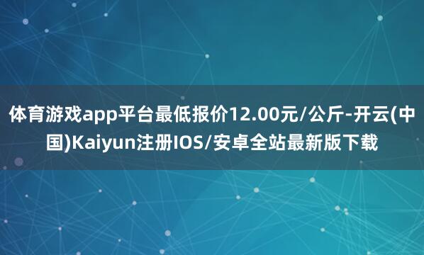 体育游戏app平台最低报价12.00元/公斤-开云(中国)Kaiyun注册IOS/安卓全站最新版下载