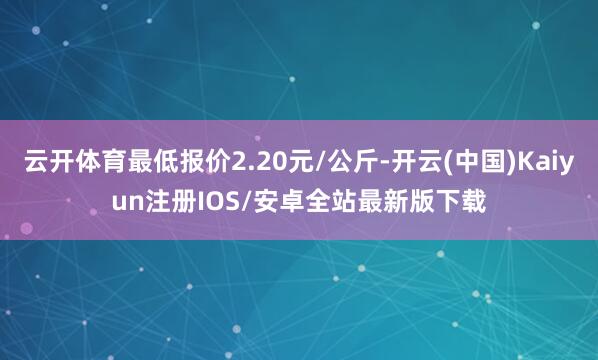 云开体育最低报价2.20元/公斤-开云(中国)Kaiyun注册IOS/安卓全站最新版下载