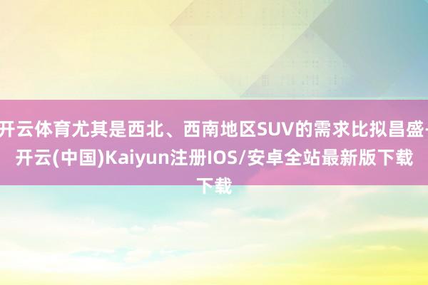 开云体育尤其是西北、西南地区SUV的需求比拟昌盛-开云(中国)Kaiyun注册IOS/安卓全站最新版下载