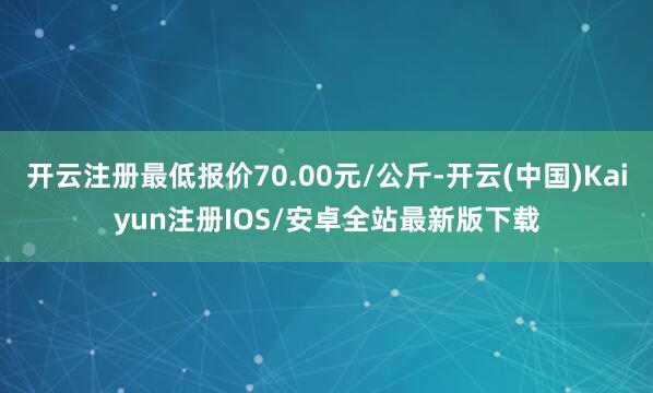 开云注册最低报价70.00元/公斤-开云(中国)Kaiyun注册IOS/安卓全站最新版下载