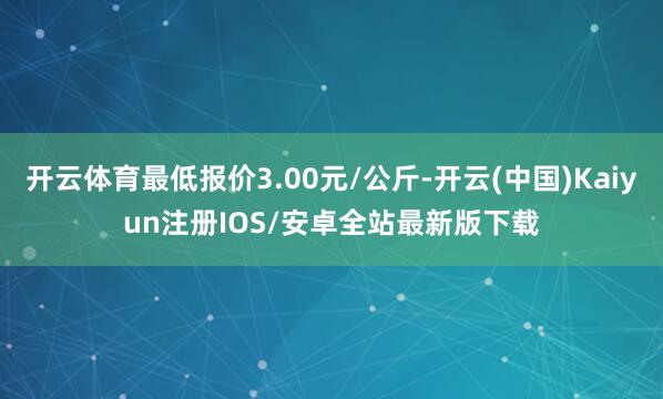开云体育最低报价3.00元/公斤-开云(中国)Kaiyun注册IOS/安卓全站最新版下载