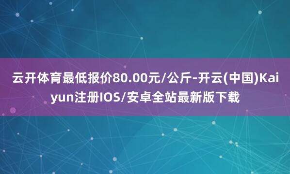 云开体育最低报价80.00元/公斤-开云(中国)Kaiyun注册IOS/安卓全站最新版下载