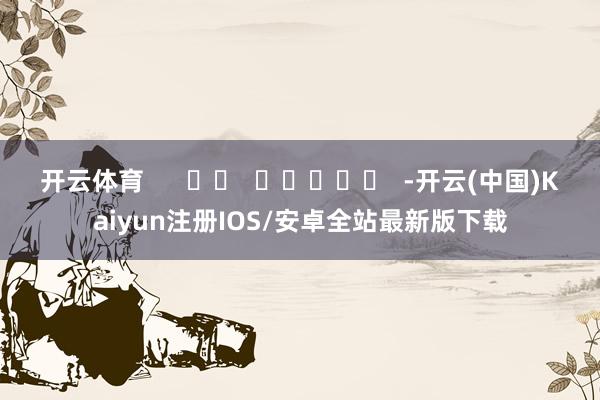 开云体育      		  					  -开云(中国)Kaiyun注册IOS/安卓全站最新版下载