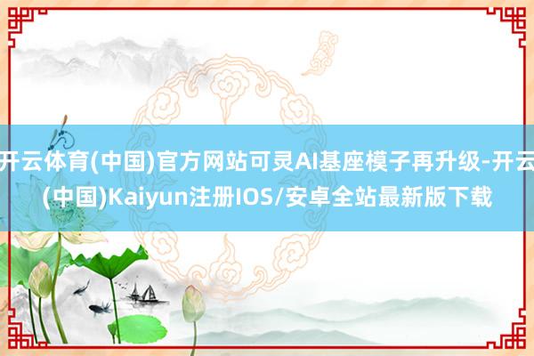 开云体育(中国)官方网站可灵AI基座模子再升级-开云(中国)Kaiyun注册IOS/安卓全站最新版下载
