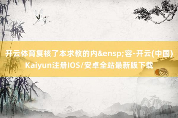 开云体育复核了本求教的内&ensp;容-开云(中国)Kaiyun注册IOS/安卓全站最新版下载
