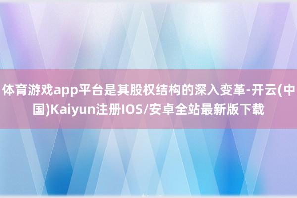 体育游戏app平台是其股权结构的深入变革-开云(中国)Kaiyun注册IOS/安卓全站最新版下载