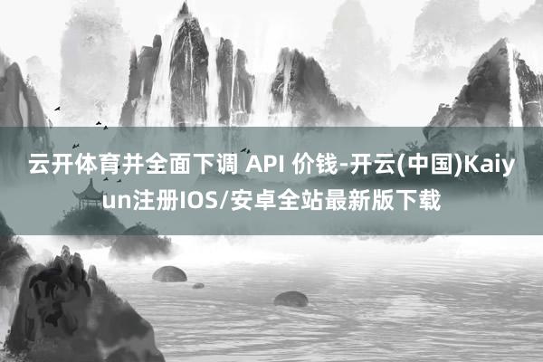 云开体育并全面下调 API 价钱-开云(中国)Kaiyun注册IOS/安卓全站最新版下载