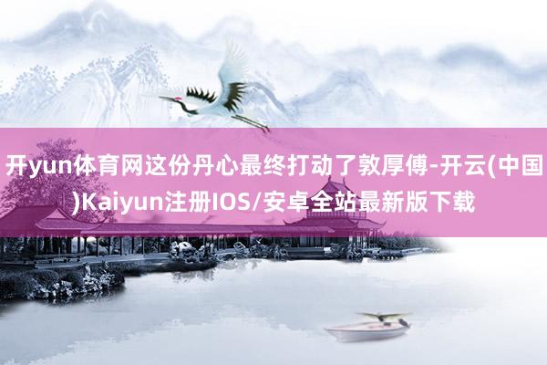 开yun体育网这份丹心最终打动了敦厚傅-开云(中国)Kaiyun注册IOS/安卓全站最新版下载