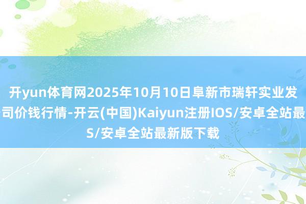开yun体育网2025年10月10日阜新市瑞轩实业发展有限公司价钱行情-开云(中国)Kaiyun注册IOS/安卓全站最新版下载