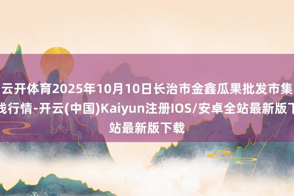 云开体育2025年10月10日长治市金鑫瓜果批发市集价钱行情-开云(中国)Kaiyun注册IOS/安卓全站最新版下载