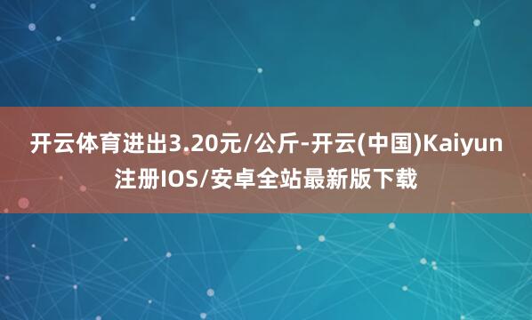 开云体育进出3.20元/公斤-开云(中国)Kaiyun注册IOS/安卓全站最新版下载