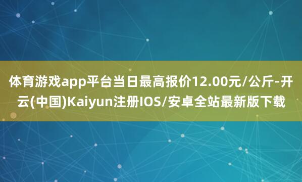 体育游戏app平台当日最高报价12.00元/公斤-开云(中国)Kaiyun注册IOS/安卓全站最新版下载