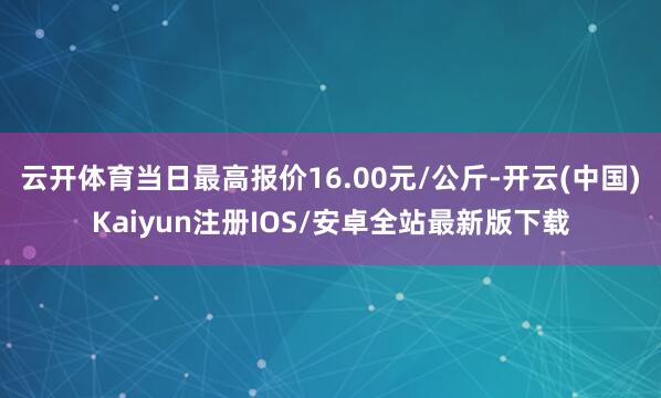 云开体育当日最高报价16.00元/公斤-开云(中国)Kaiyun注册IOS/安卓全站最新版下载