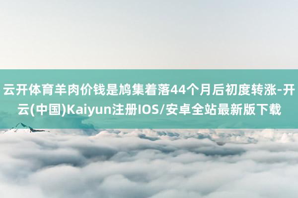 云开体育　　羊肉价钱是鸠集着落44个月后初度转涨-开云(中国)Kaiyun注册IOS/安卓全站最新版下载