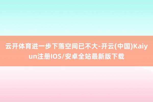 云开体育进一步下落空间已不大-开云(中国)Kaiyun注册IOS/安卓全站最新版下载