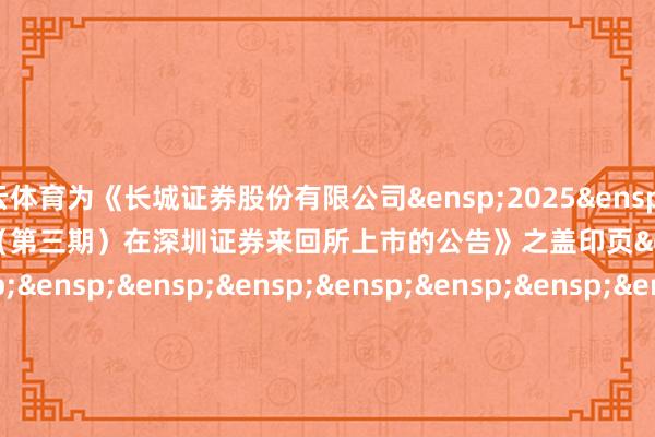 开云体育为《长城证券股份有限公司&ensp;2025&ensp;年面向专科投资者公开辟行公司债券（第三期）在深圳证券来回所上市的公告》之盖印页&ensp;&ensp;&ensp;&ensp;&ensp;&ensp;&ensp;&ensp;&ensp;&ensp;&ensp;&ensp;&ensp;&ensp;&ensp;&ensp;&ensp;&ensp;&ensp;&ensp;&ensp;&ensp;&ensp;&ensp;&ensp;&ensp;长城证券股份有限公司&ensp;&ensp;&ensp;&ensp;&ensp;&ensp;&ensp;&ensp;&ensp;&ensp;&ensp;&ensp;&ensp;&ensp;&ensp;&ensp;&ensp;&ensp;&ensp;&ensp;&ensp;&ensp;&ensp;&ensp;&ensp;&ensp;&ensp;&ensp;&ensp;&ensp;年&ensp;&ensp;&ensp;月&ensp;&ensp;&ensp;日            -开云(中国)Kaiyun注册IOS/安卓全站最新版下载
