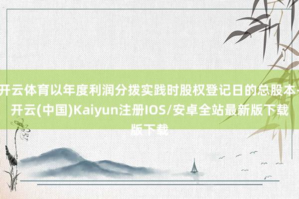 开云体育以年度利润分拨实践时股权登记日的总股本-开云(中国)Kaiyun注册IOS/安卓全站最新版下载