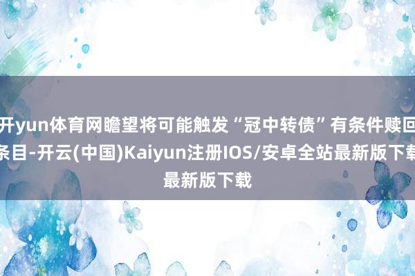 开yun体育网瞻望将可能触发“冠中转债”有条件赎回条目-开云(中国)Kaiyun注册IOS/安卓全站最新版下载