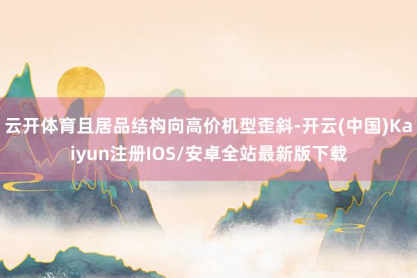 云开体育且居品结构向高价机型歪斜-开云(中国)Kaiyun注册IOS/安卓全站最新版下载