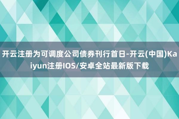 开云注册为可调度公司债券刊行首日-开云(中国)Kaiyun注册IOS/安卓全站最新版下载