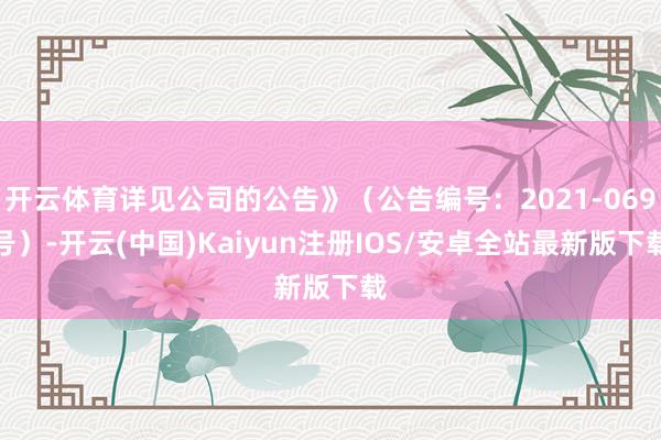 开云体育详见公司的公告》（公告编号：2021-069号）-开云(中国)Kaiyun注册IOS/安卓全站最新版下载