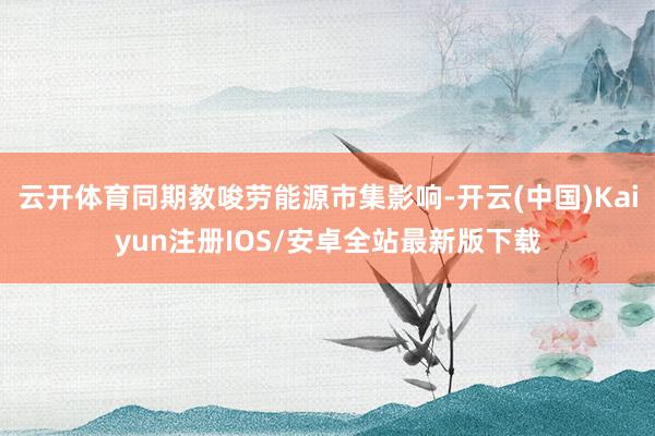 云开体育同期教唆劳能源市集影响-开云(中国)Kaiyun注册IOS/安卓全站最新版下载