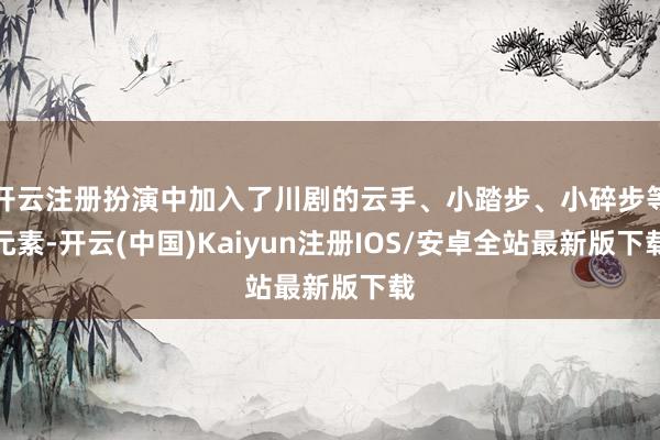 开云注册扮演中加入了川剧的云手、小踏步、小碎步等元素-开云(中国)Kaiyun注册IOS/安卓全站最新版下载