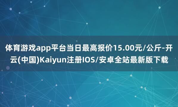 体育游戏app平台当日最高报价15.00元/公斤-开云(中国)Kaiyun注册IOS/安卓全站最新版下载