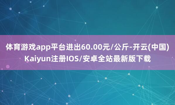 体育游戏app平台进出60.00元/公斤-开云(中国)Kaiyun注册IOS/安卓全站最新版下载