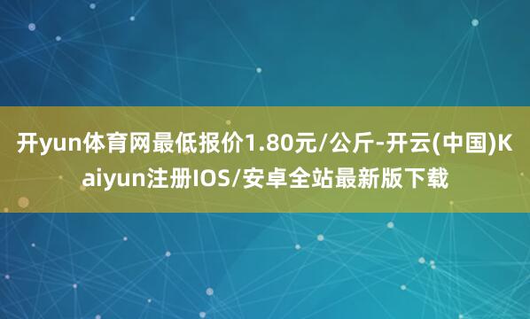 开yun体育网最低报价1.80元/公斤-开云(中国)Kaiyun注册IOS/安卓全站最新版下载