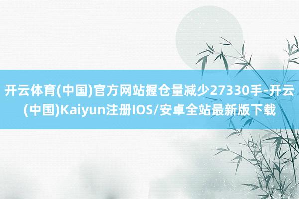 开云体育(中国)官方网站握仓量减少27330手-开云(中国)Kaiyun注册IOS/安卓全站最新版下载