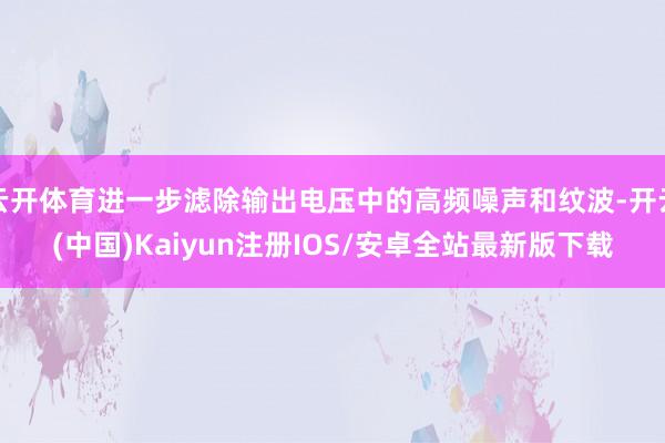 云开体育进一步滤除输出电压中的高频噪声和纹波-开云(中国)Kaiyun注册IOS/安卓全站最新版下载