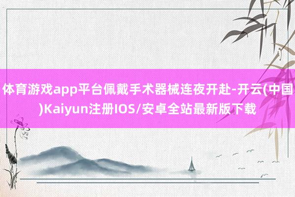 体育游戏app平台佩戴手术器械连夜开赴-开云(中国)Kaiyun注册IOS/安卓全站最新版下载