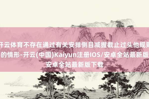 开云体育不存在通过有关安排侧目减握截止过头他规则条件的情形-开云(中国)Kaiyun注册IOS/安卓全站最新版下载