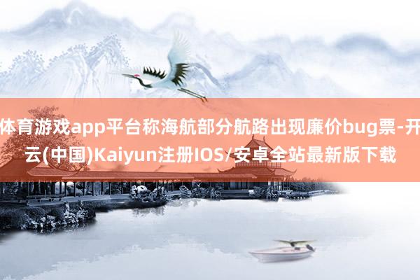 体育游戏app平台称海航部分航路出现廉价bug票-开云(中国)Kaiyun注册IOS/安卓全站最新版下载