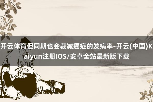 开云体育但同期也会裁减癌症的发病率-开云(中国)Kaiyun注册IOS/安卓全站最新版下载