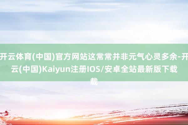 开云体育(中国)官方网站这常常并非元气心灵多余-开云(中国)Kaiyun注册IOS/安卓全站最新版下载