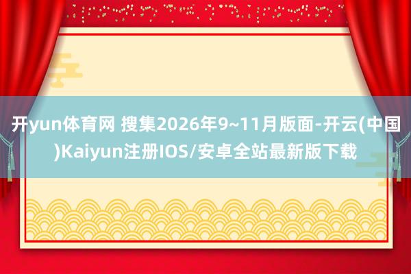 开yun体育网 搜集2026年9~11月版面-开云(中国)Kaiyun注册IOS/安卓全站最新版下载