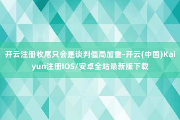 开云注册收尾只会是谈判僵局加重-开云(中国)Kaiyun注册IOS/安卓全站最新版下载