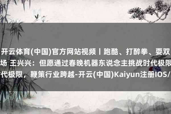 开云体育(中国)官方网站视频丨跑酷、打醉拳、耍双节棍！《武BOT》惊艳全场 王兴兴：但愿通过春晚机器东说念主挑战时代极限，鞭策行业跨越-开云(中国)Kaiyun注册IOS/安卓全站最新版下载