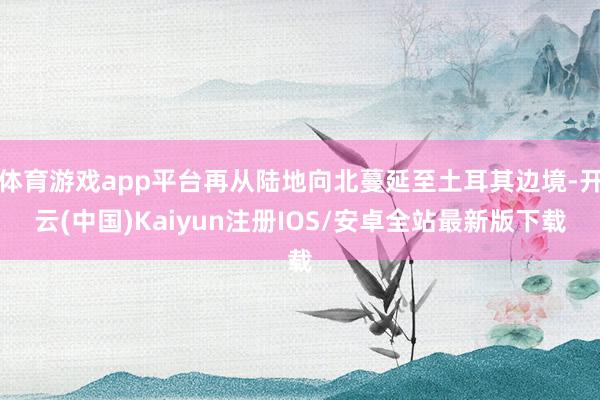 体育游戏app平台再从陆地向北蔓延至土耳其边境-开云(中国)Kaiyun注册IOS/安卓全站最新版下载