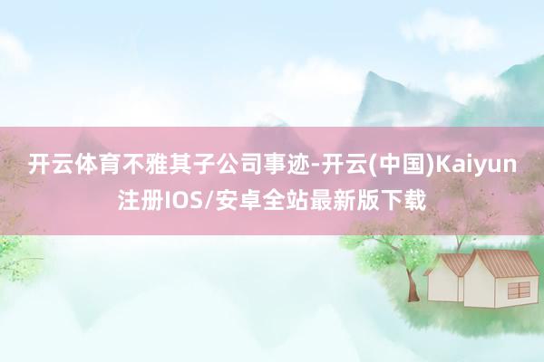 开云体育　　不雅其子公司事迹-开云(中国)Kaiyun注册IOS/安卓全站最新版下载